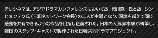 テレシネマは、アジアドラマカンファレンスにおいて故・市川森一氏が主導となり、国境を越えて同じ感動を共有できるような作品を目指し企画された。日本の人気脚本家が執筆し、韓国のスタッフ・キャストで製作された日韓共同ドラマプロジェクト。