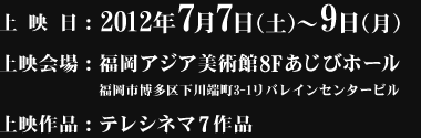 上映日：2012年7月7日（土）～7月9日（月）、上映会場：福岡アジア美術館8Fあじびホール、上映作品：テレシネマ7作品