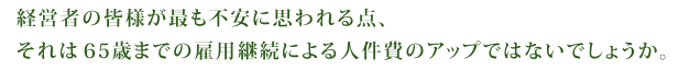 経営者の皆様が最も不安に思われる点、それは６５歳までの雇用継続による人件費のアップではないでしょうか。